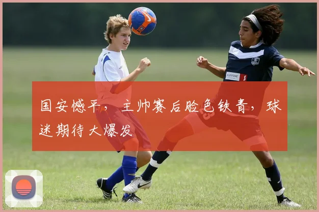 国安憾平，主帅赛后脸色铁青，球迷期待大爆发
