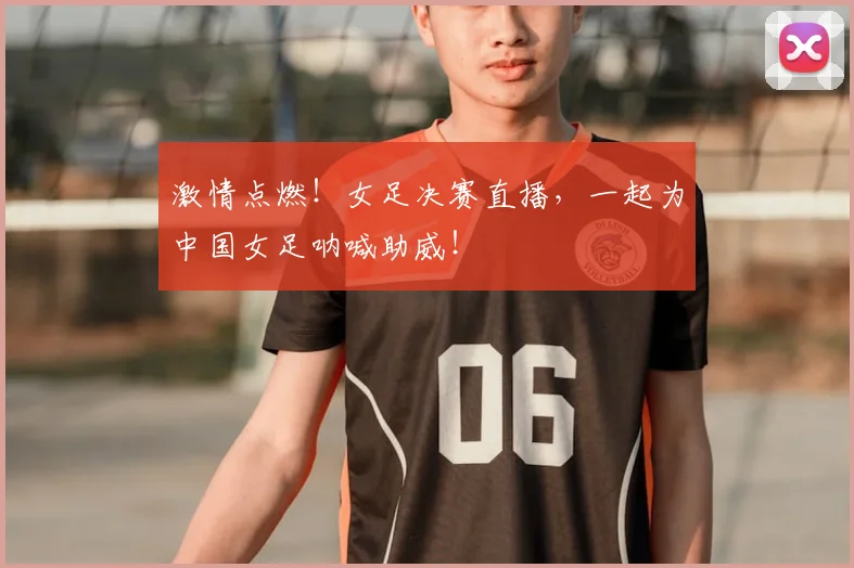 激情点燃！女足决赛直播，一起为中国女足呐喊助威！