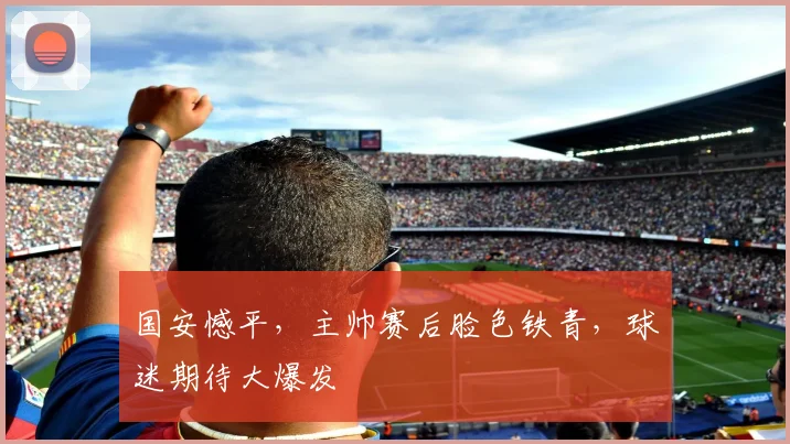 国安憾平，主帅赛后脸色铁青，球迷期待大爆发